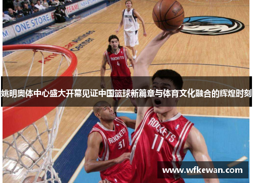 姚明奥体中心盛大开幕见证中国篮球新篇章与体育文化融合的辉煌时刻