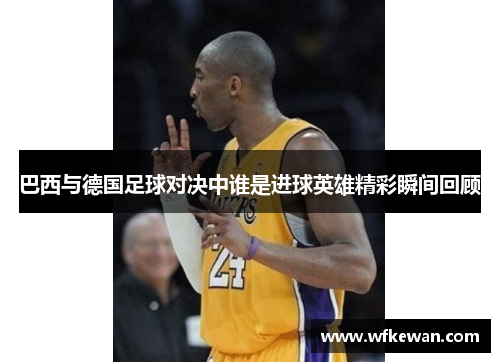 巴西与德国足球对决中谁是进球英雄精彩瞬间回顾