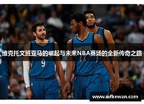 维克托文班亚马的崛起与未来NBA赛场的全新传奇之路